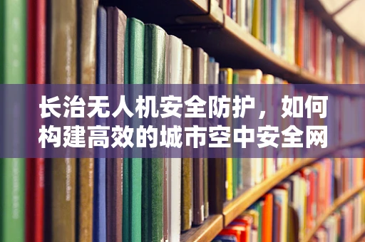 长治无人机安全防护，如何构建高效的城市空中安全网？