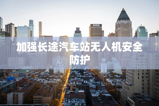 加强长途汽车站无人机安全防护