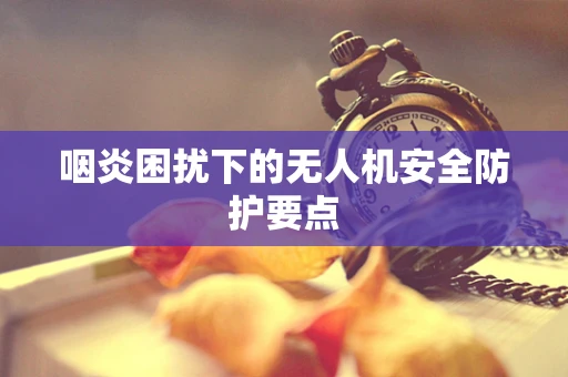 咽炎困扰下的无人机安全防护要点