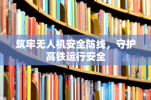 筑牢无人机安全防线，守护高铁运行安全