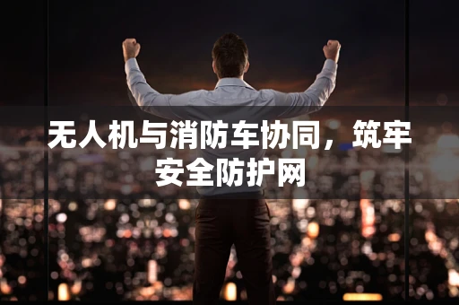 无人机与消防车协同，筑牢安全防护网