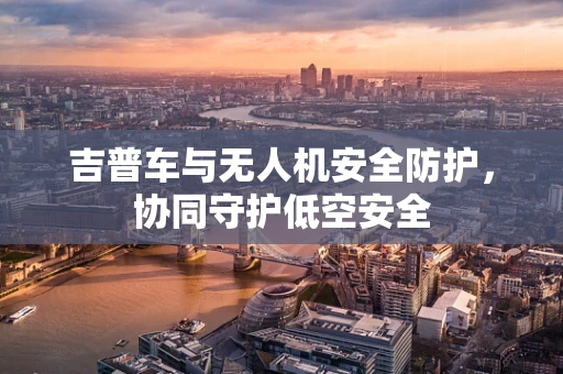吉普车与无人机安全防护，协同守护低空安全