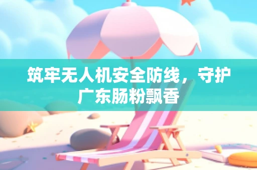 筑牢无人机安全防线，守护广东肠粉飘香