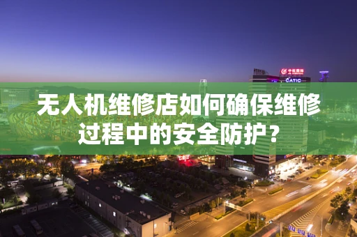 无人机维修店如何确保维修过程中的安全防护？