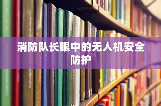 消防队长眼中的无人机安全防护
