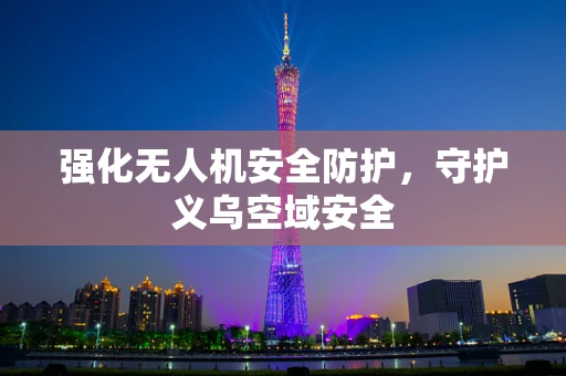 强化无人机安全防护，守护义乌空域安全