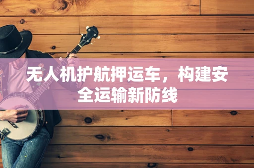 无人机护航押运车，构建安全运输新防线