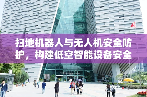 扫地机器人与无人机安全防护，构建低空智能设备安全网