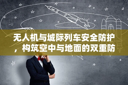 无人机与城际列车安全防护，构筑空中与地面的双重防线