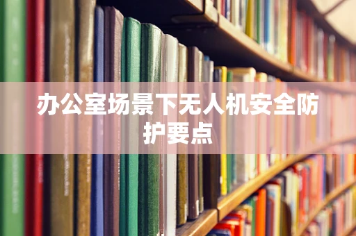 办公室场景下无人机安全防护要点
