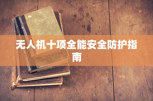 无人机十项全能安全防护指南
