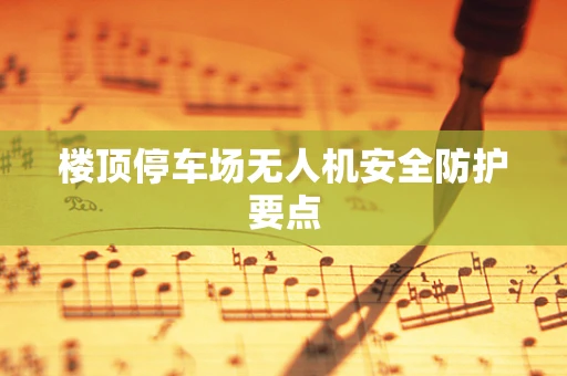 楼顶停车场无人机安全防护要点