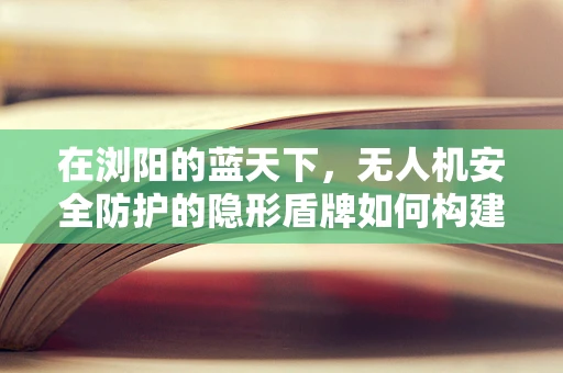 在浏阳的蓝天下，无人机安全防护的隐形盾牌如何构建？