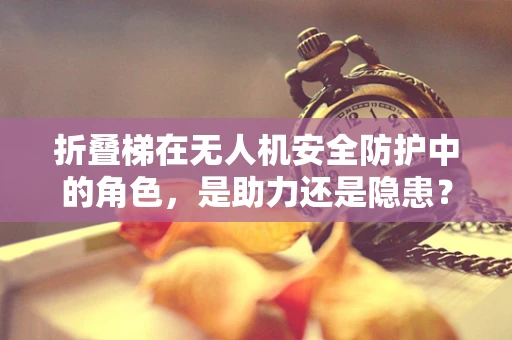 折叠梯在无人机安全防护中的角色，是助力还是隐患？