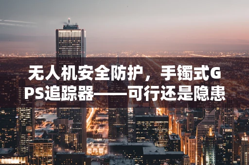 无人机安全防护，手镯式GPS追踪器——可行还是隐患？