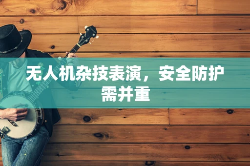 无人机杂技表演，安全防护需并重