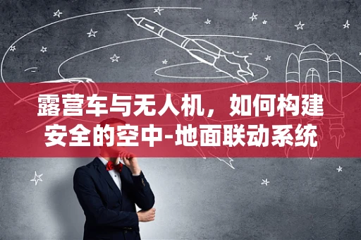 露营车与无人机，如何构建安全的空中-地面联动系统？