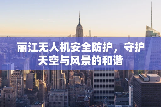 丽江无人机安全防护，守护天空与风景的和谐