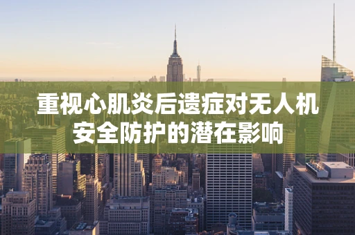 重视心肌炎后遗症对无人机安全防护的潜在影响
