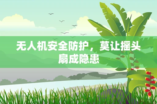 无人机安全防护，莫让摇头扇成隐患