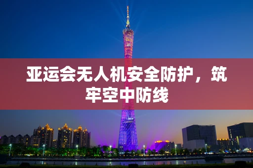 亚运会无人机安全防护，筑牢空中防线
