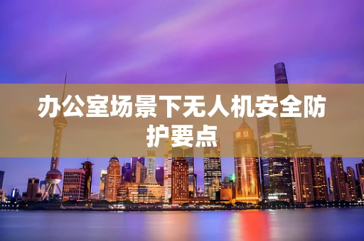 办公室场景下无人机安全防护要点