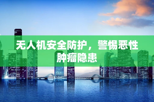无人机安全防护，警惕恶性肿瘤隐患