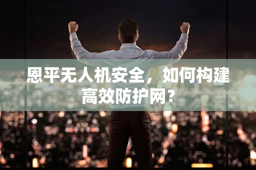 恩平无人机安全，如何构建高效防护网？