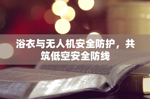 浴衣与无人机安全防护，共筑低空安全防线