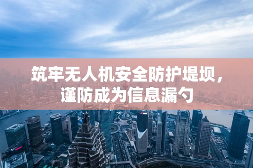 筑牢无人机安全防护堤坝，谨防成为信息漏勺