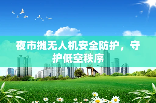 夜市摊无人机安全防护，守护低空秩序