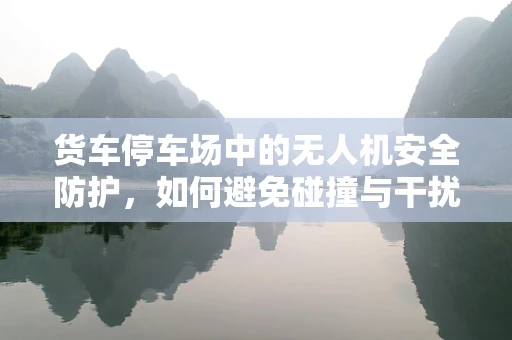 货车停车场中的无人机安全防护，如何避免碰撞与干扰？