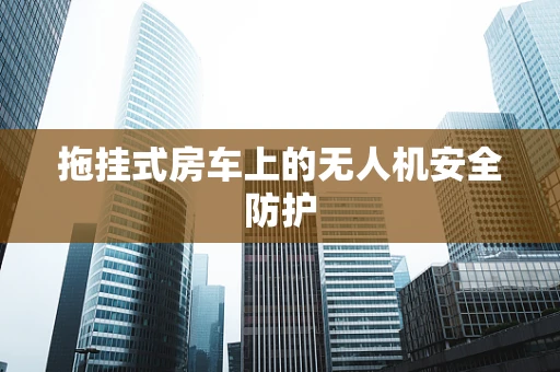 拖挂式房车上的无人机安全防护