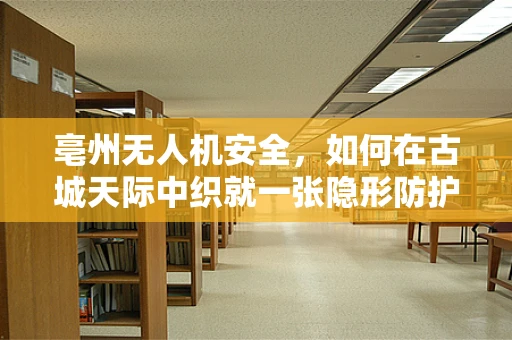 亳州无人机安全，如何在古城天际中织就一张隐形防护网？