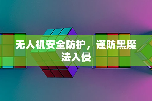 无人机安全防护，谨防黑魔法入侵