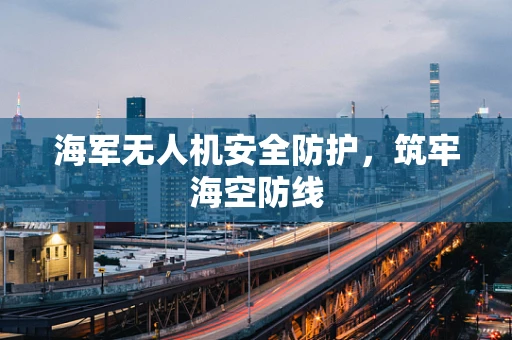 海军无人机安全防护，筑牢海空防线