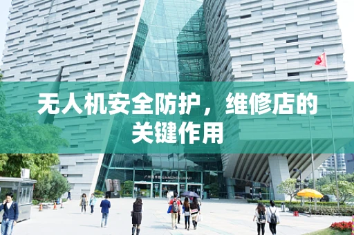 无人机安全防护，维修店的关键作用