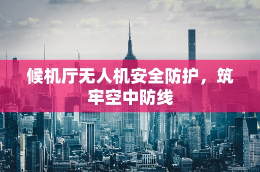 候机厅无人机安全防护，筑牢空中防线