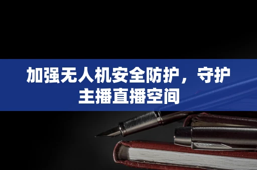 加强无人机安全防护，守护主播直播空间