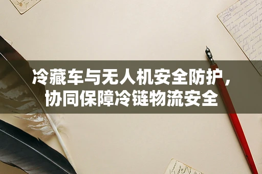 冷藏车与无人机安全防护，协同保障冷链物流安全