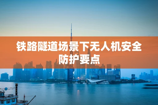 铁路隧道场景下无人机安全防护要点