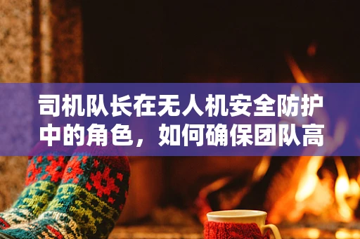 司机队长在无人机安全防护中的角色，如何确保团队高效与安全并重？
