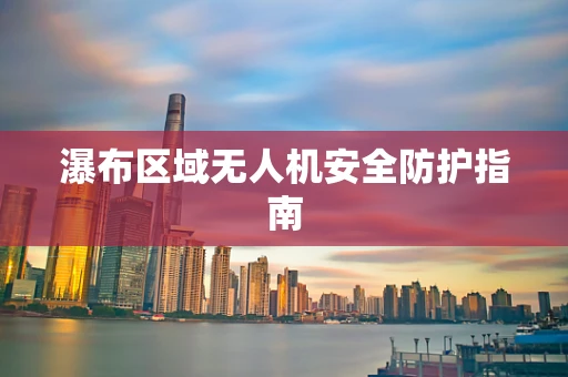 瀑布区域无人机安全防护指南