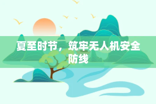 夏至时节，筑牢无人机安全防线