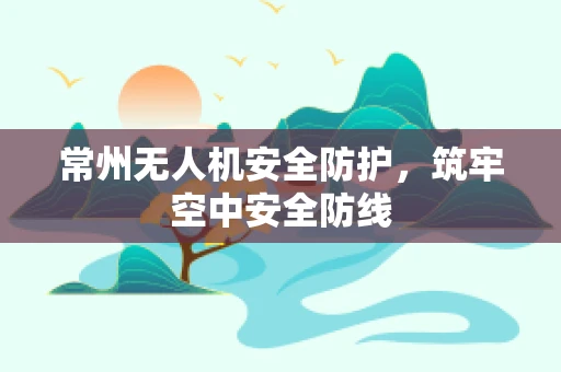 常州无人机安全防护，筑牢空中安全防线
