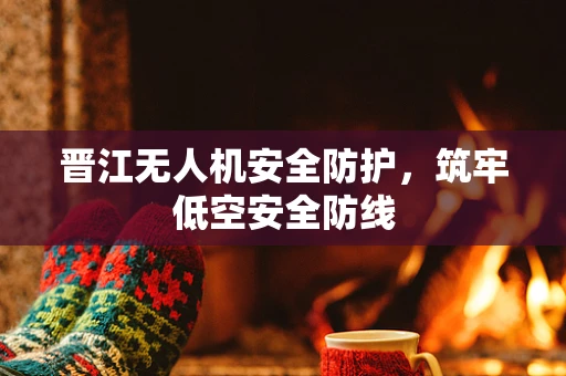 晋江无人机安全防护，筑牢低空安全防线