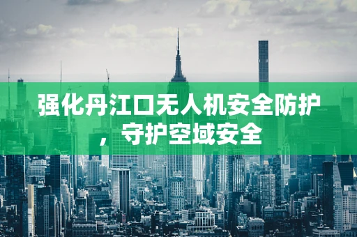 强化丹江口无人机安全防护，守护空域安全