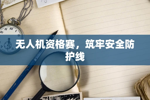 无人机资格赛，筑牢安全防护线