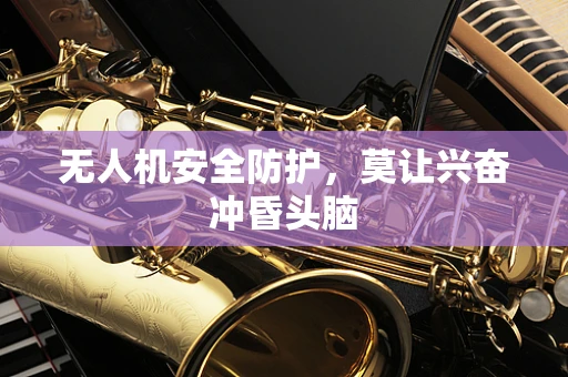 无人机安全防护，莫让兴奋冲昏头脑