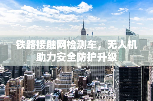 铁路接触网检测车，无人机助力安全防护升级